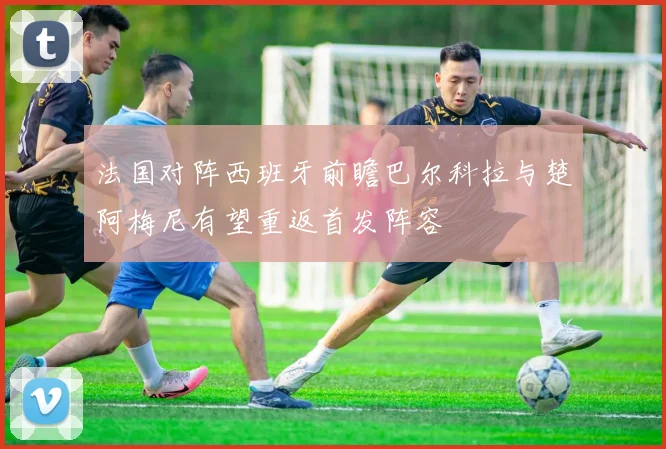 法国对阵西班牙前瞻巴尔科拉与楚阿梅尼有望重返首发阵容