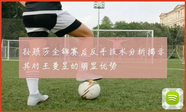 孙颖莎全锦赛后反手技术分析揭示其对王曼昱的明显优势