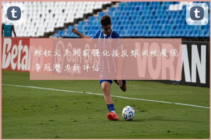 郑钦文美网前强化接发球训练展现争冠潜力新评估